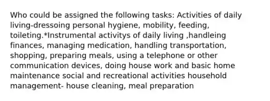 Who could be assigned the following tasks: Activities of daily living-dressoing personal hygiene, mobility, feeding, toileting.*Instrumental activitys of daily living ,handleing finances, managing medication, handling transportation, shopping, preparing meals, using a telephone or other communication devices, doing house work and basic home maintenance social and recreational activities household management- house cleaning, meal preparation