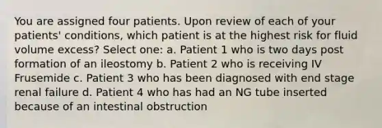 You are assigned four patients. Upon review of each of your patients' conditions, which patient is at the highest risk for fluid volume excess? Select one: a. Patient 1 who is two days post formation of an ileostomy b. Patient 2 who is receiving IV Frusemide c. Patient 3 who has been diagnosed with end stage renal failure d. Patient 4 who has had an NG tube inserted because of an intestinal obstruction