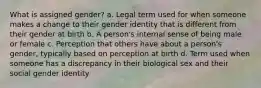 What is assigned gender? a. Legal term used for when someone makes a change to their gender identity that is different from their gender at birth b. A person's internal sense of being male or female c. Perception that others have about a person's gender, typically based on perception at birth d. Term used when someone has a discrepancy in their biological sex and their social gender identity