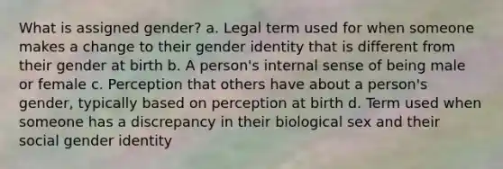 What is assigned gender? a. Legal term used for when someone makes a change to their gender identity that is different from their gender at birth b. A person's internal sense of being male or female c. Perception that others have about a person's gender, typically based on perception at birth d. Term used when someone has a discrepancy in their biological sex and their social gender identity