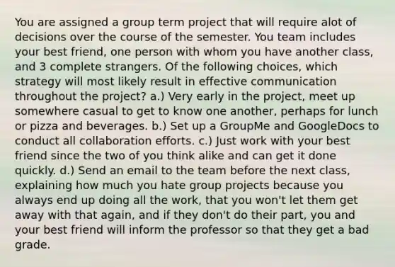 You are assigned a group term project that will require alot of decisions over the course of the semester. You team includes your best friend, one person with whom you have another class, and 3 complete strangers. Of the following choices, which strategy will most likely result in effective communication throughout the project? a.) Very early in the project, meet up somewhere casual to get to know one another, perhaps for lunch or pizza and beverages. b.) Set up a GroupMe and GoogleDocs to conduct all collaboration efforts. c.) Just work with your best friend since the two of you think alike and can get it done quickly. d.) Send an email to the team before the next class, explaining how much you hate group projects because you always end up doing all the work, that you won't let them get away with that again, and if they don't do their part, you and your best friend will inform the professor so that they get a bad grade.