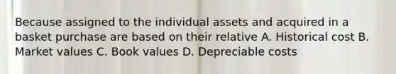 Because assigned to the individual assets and acquired in a basket purchase are based on their relative A. Historical cost B. Market values C. Book values D. Depreciable costs