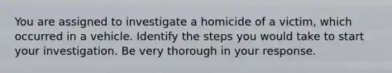 You are assigned to investigate a homicide of a victim, which occurred in a vehicle. Identify the steps you would take to start your investigation. Be very thorough in your response.