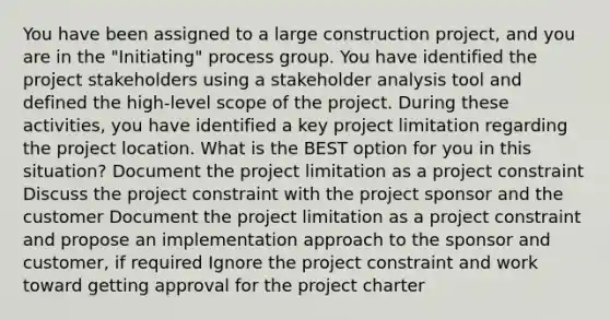 You have been assigned to a large construction project, and you are in the "Initiating" process group. You have identified the project stakeholders using a stakeholder analysis tool and defined the high-level scope of the project. During these activities, you have identified a key project limitation regarding the project location. What is the BEST option for you in this situation? Document the project limitation as a project constraint Discuss the project constraint with the project sponsor and the customer Document the project limitation as a project constraint and propose an implementation approach to the sponsor and customer, if required Ignore the project constraint and work toward getting approval for the project charter