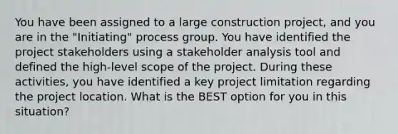 You have been assigned to a large construction project, and you are in the "Initiating" process group. You have identified the project stakeholders using a stakeholder analysis tool and defined the high-level scope of the project. During these activities, you have identified a key project limitation regarding the project location. What is the BEST option for you in this situation?