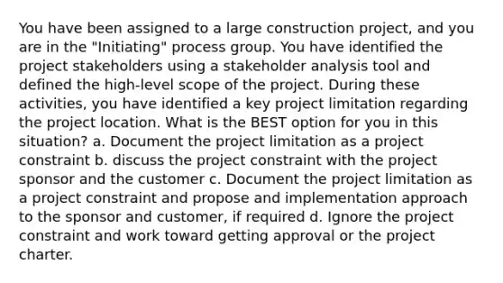 You have been assigned to a large construction project, and you are in the "Initiating" process group. You have identified the project stakeholders using a stakeholder analysis tool and defined the high-level scope of the project. During these activities, you have identified a key project limitation regarding the project location. What is the BEST option for you in this situation? a. Document the project limitation as a project constraint b. discuss the project constraint with the project sponsor and the customer c. Document the project limitation as a project constraint and propose and implementation approach to the sponsor and customer, if required d. Ignore the project constraint and work toward getting approval or the project charter.