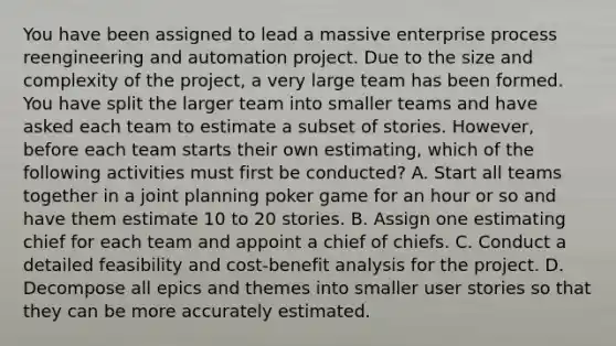 You have been assigned to lead a massive enterprise process reengineering and automation project. Due to the size and complexity of the project, a very large team has been formed. You have split the larger team into smaller teams and have asked each team to estimate a subset of stories. However, before each team starts their own estimating, which of the following activities must first be conducted? A. Start all teams together in a joint planning poker game for an hour or so and have them estimate 10 to 20 stories. B. Assign one estimating chief for each team and appoint a chief of chiefs. C. Conduct a detailed feasibility and cost-benefit analysis for the project. D. Decompose all epics and themes into smaller user stories so that they can be more accurately estimated.