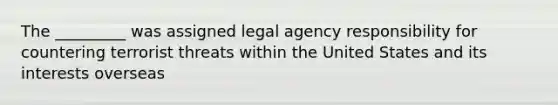 The _________ was assigned legal agency responsibility for countering terrorist threats within the United States and its interests overseas