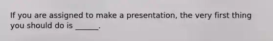 If you are assigned to make a presentation, the very first thing you should do is ______.