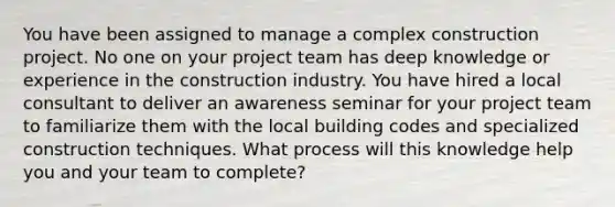 You have been assigned to manage a complex construction project. No one on your project team has deep knowledge or experience in the construction industry. You have hired a local consultant to deliver an awareness seminar for your project team to familiarize them with the local building codes and specialized construction techniques. What process will this knowledge help you and your team to complete?