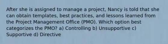 After she is assigned to manage a project, Nancy is told that she can obtain templates, best practices, and lessons learned from the Project Management Office (PMO). Which option best categorizes the PMO? a) Controlling b) Unsupportive c) Supportive d) Directive