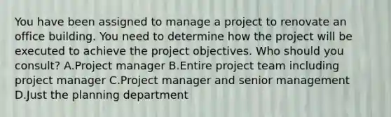 You have been assigned to manage a project to renovate an office building. You need to determine how the project will be executed to achieve the project objectives. Who should you consult? A.Project manager B.Entire project team including project manager C.Project manager and senior management D.Just the planning department