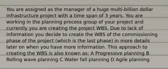 You are assigned as the manager of a huge multi-billion dollar infrastructure project with a time span of 3 years. You are working in the planning process group of your project and currently you are creating the project WBS. Due to lack of information you decide to create the WBS of the commissioning phase of the project (which is the last phase) in more details later on when you have more information. This approach to creating the WBS is also known as: A Progressive planning B Rolling wave planning C Water fall planning D Agile planning