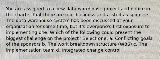 You are assigned to a new data warehouse project and notice in the charter that there are four business units listed as sponsors. The data warehouse system has been discussed at your organization for some time, but it's everyone's first exposure to implementing one. Which of the following could present the biggest challenge on the project? Select one: a. Conflicting goals of the sponsors b. The work breakdown structure (WBS) c. The implementation team d. Integrated change control