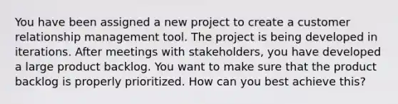 You have been assigned a new project to create a customer relationship management tool. The project is being developed in iterations. After meetings with stakeholders, you have developed a large product backlog. You want to make sure that the product backlog is properly prioritized. How can you best achieve this?