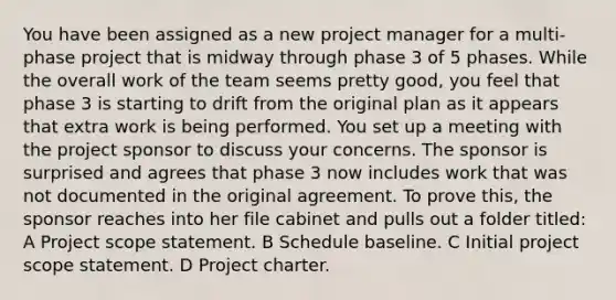 You have been assigned as a new project manager for a multi-phase project that is midway through phase 3 of 5 phases. While the overall work of the team seems pretty good, you feel that phase 3 is starting to drift from the original plan as it appears that extra work is being performed. You set up a meeting with the project sponsor to discuss your concerns. The sponsor is surprised and agrees that phase 3 now includes work that was not documented in the original agreement. To prove this, the sponsor reaches into her file cabinet and pulls out a folder titled: A Project scope statement. B Schedule baseline. C Initial project scope statement. D Project charter.