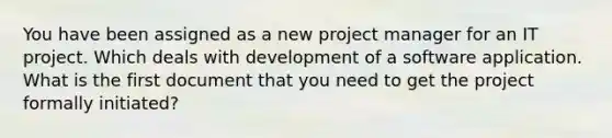 You have been assigned as a new project manager for an IT project. Which deals with development of a software application. What is the first document that you need to get the project formally initiated?