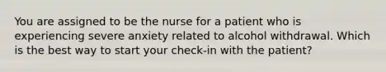 You are assigned to be the nurse for a patient who is experiencing severe anxiety related to alcohol withdrawal. Which is the best way to start your check-in with the patient?