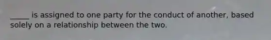 _____ is assigned to one party for the conduct of another, based solely on a relationship between the two.