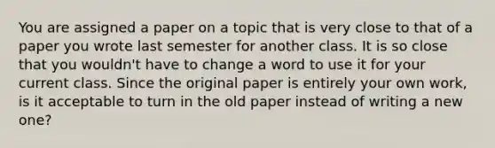 You are assigned a paper on a topic that is very close to that of a paper you wrote last semester for another class. It is so close that you wouldn't have to change a word to use it for your current class. Since the original paper is entirely your own work, is it acceptable to turn in the old paper instead of writing a new one?