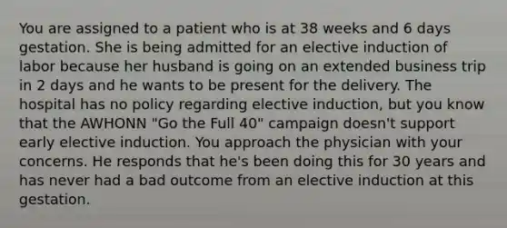 You are assigned to a patient who is at 38 weeks and 6 days gestation. She is being admitted for an elective induction of labor because her husband is going on an extended business trip in 2 days and he wants to be present for the delivery. The hospital has no policy regarding elective induction, but you know that the AWHONN "Go the Full 40" campaign doesn't support early elective induction. You approach the physician with your concerns. He responds that he's been doing this for 30 years and has never had a bad outcome from an elective induction at this gestation.