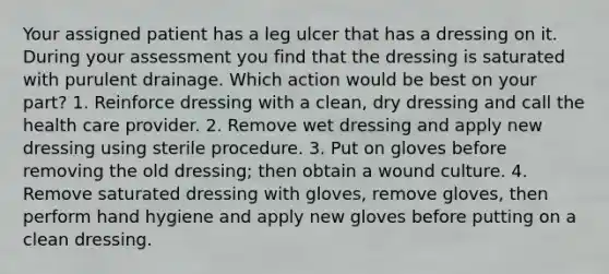 Your assigned patient has a leg ulcer that has a dressing on it. During your assessment you find that the dressing is saturated with purulent drainage. Which action would be best on your part? 1. Reinforce dressing with a clean, dry dressing and call the health care provider. 2. Remove wet dressing and apply new dressing using sterile procedure. 3. Put on gloves before removing the old dressing; then obtain a wound culture. 4. Remove saturated dressing with gloves, remove gloves, then perform hand hygiene and apply new gloves before putting on a clean dressing.