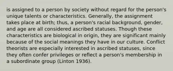 is assigned to a person by society without regard for the person's unique talents or characteristics. Generally, the assignment takes place at birth; thus, a person's racial background, gender, and age are all considered ascribed statuses. Though these characteristics are biological in origin, they are significant mainly because of the social meanings they have in our culture. Conflict theorists are especially interested in ascribed statuses, since they often confer privileges or reflect a person's membership in a subordinate group (Linton 1936).