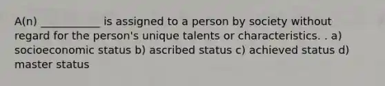 A(n) ___________ is assigned to a person by society without regard for the person's unique talents or characteristics. . a) socioeconomic status b) ascribed status c) achieved status d) master status