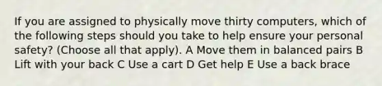 If you are assigned to physically move thirty computers, which of the following steps should you take to help ensure your personal safety? (Choose all that apply). A Move them in balanced pairs B Lift with your back C Use a cart D Get help E Use a back brace