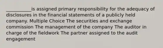 ___________is assigned primary responsibility for the adequacy of disclosures in the financial statements of a publicly held company. Multiple Choice The securities and exchange commission The management of the company The auditor in charge of the fieldwork The partner assigned to the audit engagement