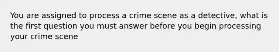 You are assigned to process a crime scene as a detective, what is the first question you must answer before you begin processing your crime scene