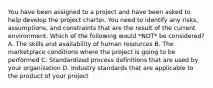 You have been assigned to a project and have been asked to help develop the project charter. You need to identify any risks, assumptions, and constraints that are the result of the current environment. Which of the following would *NOT* be considered? A. The skills and availability of human resources B. The marketplace conditions where the project is going to be performed C. Standardized process definitions that are used by your organization D. Industry standards that are applicable to the product of your project