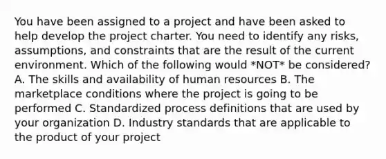 You have been assigned to a project and have been asked to help develop the project charter. You need to identify any risks, assumptions, and constraints that are the result of the current environment. Which of the following would *NOT* be considered? A. The skills and availability of human resources B. The marketplace conditions where the project is going to be performed C. Standardized process definitions that are used by your organization D. Industry standards that are applicable to the product of your project