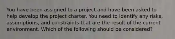 You have been assigned to a project and have been asked to help develop the project charter. You need to identify any risks, assumptions, and constraints that are the result of the current environment. Which of the following should be considered?