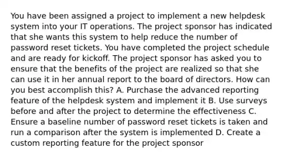 You have been assigned a project to implement a new helpdesk system into your IT operations. The project sponsor has indicated that she wants this system to help reduce the number of password reset tickets. You have completed the project schedule and are ready for kickoff. The project sponsor has asked you to ensure that the benefits of the project are realized so that she can use it in her annual report to the board of directors. How can you best accomplish this? A. Purchase the advanced reporting feature of the helpdesk system and implement it B. Use surveys before and after the project to determine the effectiveness C. Ensure a baseline number of password reset tickets is taken and run a comparison after the system is implemented D. Create a custom reporting feature for the project sponsor