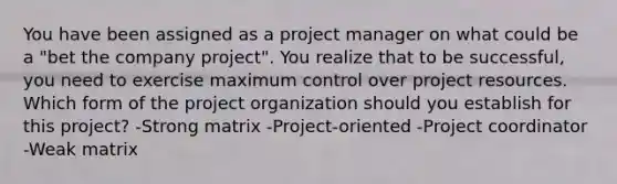 You have been assigned as a project manager on what could be a "bet the company project". You realize that to be successful, you need to exercise maximum control over project resources. Which form of the project organization should you establish for this project? -Strong matrix -Project-oriented -Project coordinator -Weak matrix