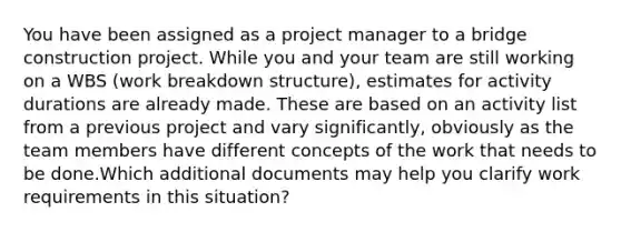 You have been assigned as a project manager to a bridge construction project. While you and your team are still working on a WBS (work breakdown structure), estimates for activity durations are already made. These are based on an activity list from a previous project and vary significantly, obviously as the team members have different concepts of the work that needs to be done.Which additional documents may help you clarify work requirements in this situation?