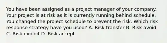 You have been assigned as a project manager of your company. Your project is at risk as it is currently running behind schedule. You changed the project schedule to prevent the risk. Which risk response strategy have you used? A. Risk transfer B. Risk avoid C. Risk exploit D. Risk accept