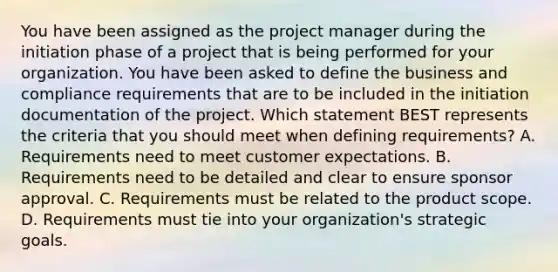 You have been assigned as the project manager during the initiation phase of a project that is being performed for your organization. You have been asked to define the business and compliance requirements that are to be included in the initiation documentation of the project. Which statement BEST represents the criteria that you should meet when defining requirements? A. Requirements need to meet customer expectations. B. Requirements need to be detailed and clear to ensure sponsor approval. C. Requirements must be related to the product scope. D. Requirements must tie into your organization's strategic goals.