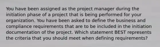 You have been assigned as the project manager during the initiation phase of a project that is being performed for your organization. You have been asked to define the business and compliance requirements that are to be included in the initiation documentation of the project. Which statement BEST represents the criteria that you should meet when defining requirements?