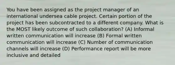 You have been assigned as the project manager of an international undersea cable project. Certain portion of the project has been subcontracted to a different company. What is the MOST likely outcome of such collaboration? (A) Informal written communication will increase (B) Formal written communication will increase (C) Number of communication channels will increase (D) Performance report will be more inclusive and detailed