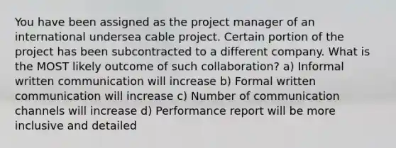 You have been assigned as the project manager of an international undersea cable project. Certain portion of the project has been subcontracted to a different company. What is the MOST likely outcome of such collaboration? a) Informal written communication will increase b) Formal written communication will increase c) Number of communication channels will increase d) Performance report will be more inclusive and detailed