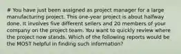 # You have just been assigned as project manager for a large manufacturing project. This one-year project is about halfway done. It involves five different sellers and 20 members of your company on the project team. You want to quickly review where the project now stands. Which of the following reports would be the MOST helpful in finding such information?