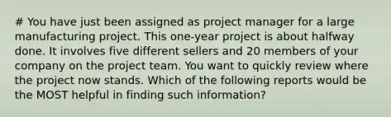 # You have just been assigned as project manager for a large manufacturing project. This one-year project is about halfway done. It involves five different sellers and 20 members of your company on the project team. You want to quickly review where the project now stands. Which of the following reports would be the MOST helpful in finding such information?