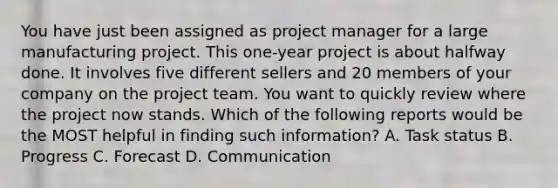 You have just been assigned as project manager for a large manufacturing project. This one-year project is about halfway done. It involves five different sellers and 20 members of your company on the project team. You want to quickly review where the project now stands. Which of the following reports would be the MOST helpful in finding such information? A. Task status B. Progress C. Forecast D. Communication