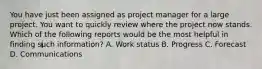 You have just been assigned as project manager for a large project. You want to quickly review where the project now stands. Which of the following reports would be the most helpful in finding such information? A. Work status B. Progress C. Forecast D. Communications