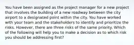 You have been assigned as the project manager for a new project that involves the building of a new roadway between the city airport to a designated point within the city. You have worked with your team and the stakeholders to identify and prioritize the risks. However, there are three risks of the same priority. Which of the following will help you to make a decision as to which risk you should be addressing first?