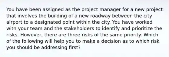 You have been assigned as the project manager for a new project that involves the building of a new roadway between the city airport to a designated point within the city. You have worked with your team and the stakeholders to identify and prioritize the risks. However, there are three risks of the same priority. Which of the following will help you to make a decision as to which risk you should be addressing first?