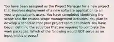 You have been assigned as the Project Manager for a new project that involves deployment of a new software application to all your organization's users. You have completed identifying the scope and the related scope management activities. You plan to develop a schedule that your project team can follow. You have begun defining the activities that are required to complete the work packages. Which of the following would NOT serve as an input in this process?