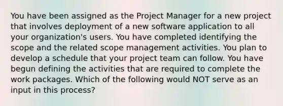 You have been assigned as the Project Manager for a new project that involves deployment of a new software application to all your organization's users. You have completed identifying the scope and the related scope management activities. You plan to develop a schedule that your project team can follow. You have begun defining the activities that are required to complete the work packages. Which of the following would NOT serve as an input in this process?